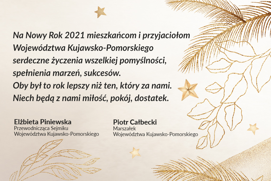 Życzenia noworoczne marszałka Piotra Całbeckiego i przewodniczącej sejmiku województwa Elżbiety Piniewskiej Życzenia noworoczne marszałka Piotra Całbeckiego i przewodniczącej sejmiku województwa Elżbiety Piniewskiej - Na Nowy Rok 2021 mieszkańcom i przyjaciołom Województwa Kujawsko-Pomorskiego serdeczne życzenia wszelkiej pomyślności, spełnienia marzeń, sukcesów. Oby był to rok lepszy niż ten, który za nami. Niech będą z nami miłość, pokój, dostatek.