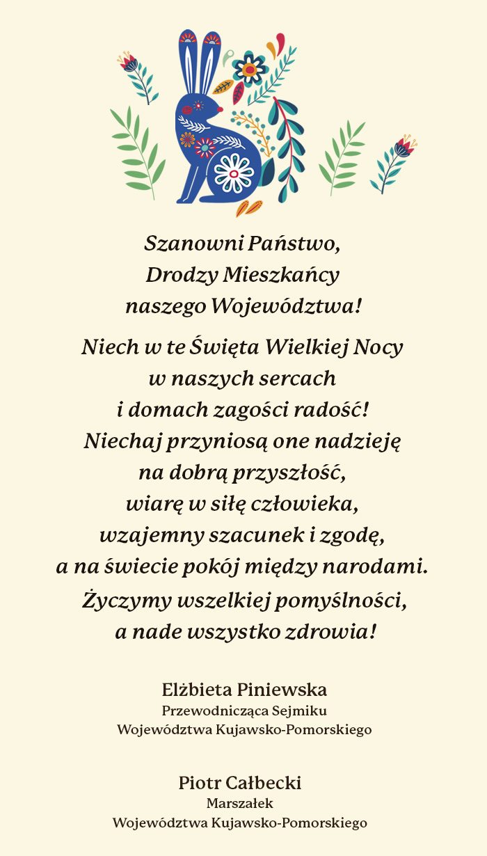 Szanowni Państwo, Drodzy Mieszkańcy naszego Województwa! Niech w te Święta Wielkiej Nocy w naszych sercach i domach zagości radość! Niechaj przyniosą one nadzieję na dobrą przyszłość, wiarę w siłę człowieka, wzajemny szacunek i zgodę, a na świecie pokój między narodami. Życzymy wszelkiej pomyślności, a nade wszystko zdrowia! Elżbieta Piniewska - Przewodnicząca Sejmiku Województwa Kujawsko-Pomorskiego, Piotr Całbecki – Marszałek Województwa Kujawsko-Pomorskiego