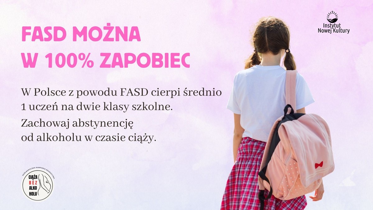 Na obrazku znajduje się reklama społeczna dotycząca FASD. Po lewej stronie widnieje tekst: "FASD można w 100% zapobiec. W Polsce z powodu FASD cierpi średnio 1 uczeń na dwie klasy szkolne. Zachowaj abstynencję od alkoholu w czasie ciąży." Po prawej stronie jest dziewczynka w białej koszulce i czerwonej spódnicy, trzymająca różowy plecak. W prawym górnym rogu jest logo Instytutu Nowej Kultury, a w lewym dolnym małe logo z napisem "Ciąża bez alkoholu". Tło ma różowy, pastelowy kolor.